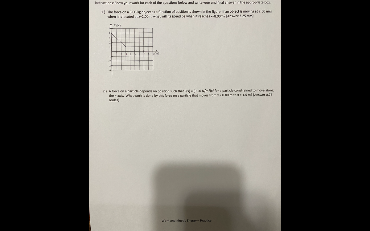 Instructions: Show your work for each of the questions below and write your and final answer in the appropriate box.
1.) The force on a 3.00-kg object as a function of position is shown in the figure. If an object is moving at 2.50 m/s
when it is located at x-2.00m, what will its speed be when it reaches x-8.00m? [Answer 3.25 m/s]
F (N)
5-
4.
3
2-
1
4 5 6
$x(m)
-2+
-3
-4-
2.) A force on a particle depends on position such that F(x) = (0.50 N/m4)x for a particle constrained to move along
the x-axis. What work is done by this force on a particle that moves from x 0.00 m to x = 1.5 m? [Answer 0.76
Joules]
Work and Kinetic Energy-Practice
