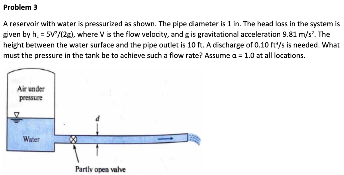 Problem 3
A reservoir with water is pressurized as shown. The pipe diameter is 1 in. The head loss in the system is
given by h₁ = 5V2/(2g), where V is the flow velocity, and g is gravitational acceleration 9.81 m/s². The
height between the water surface and the pipe outlet is 10 ft. A discharge of 0.10 ft³/s is needed. What
must the pressure in the tank be to achieve such a flow rate? Assume a = 1.0 at all locations.
Air under
pressure
Water
Partly open valve