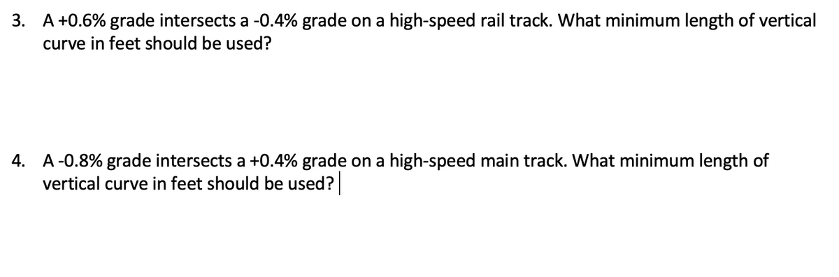 3. A +0.6% grade intersects a -0.4% grade on a high-speed rail track. What minimum length of vertical
curve in feet should be used?
4. A -0.8% grade intersects a +0.4% grade on a high-speed main track. What minimum length of
vertical curve in feet should be used?
