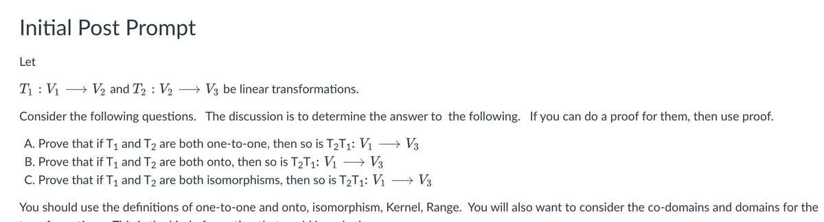 Initial Post Prompt
Let
T₁: V₁ → V₂ and T2: V₂ → V3 be linear transformations.
Consider the following questions. The discussion is to determine the answer to the following. If you can do a proof for them, then use proof.
A. Prove that if T₁ and T₂ are both one-to-one, then so is T₂T₁: V₁ → V3
B. Prove that if T₁ and T₂ are both onto, then so is T2T₁: V₁ → V3
C. Prove that if T₁ and T₂ are both isomorphisms, then so is T₂T₁: V₁
→ V3
You should use the definitions of one-to-one and onto, isomorphism, Kernel, Range. You will also want to consider the co-domains and domains for the