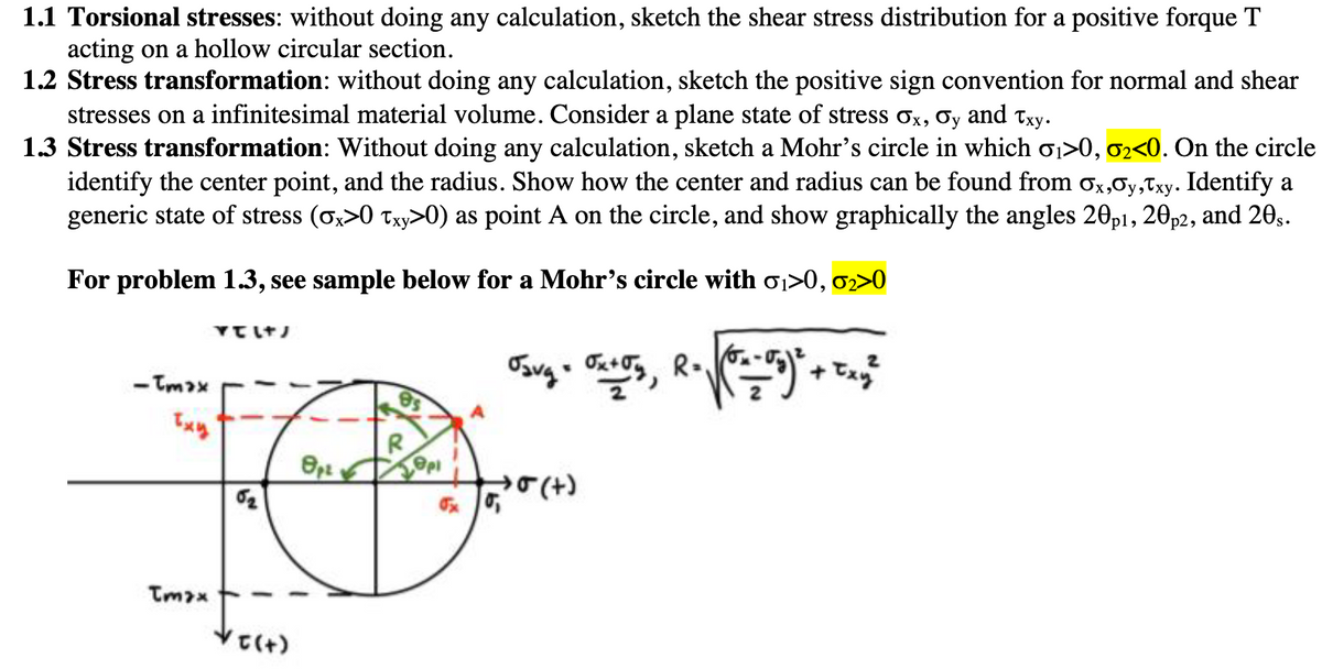 1.1 Torsional stresses: without doing any calculation, sketch the shear stress distribution for a positive forque T
acting on a hollow circular section.
1.2 Stress transformation: without doing any calculation, sketch the positive sign convention for normal and shear
stresses on a infinitesimal material volume. Consider a plane state of stress σx, σy and Txy.
1.3 Stress transformation: Without doing any calculation, sketch a Mohr's circle in which σ1>0, 02<0. On the circle
identify the center point, and the radius. Show how the center and radius can be found from Ox,σy,Txy. Identify a
generic state of stress (σx>0 Txy>0) as point A on the circle, and show graphically the angles 20 p1, 20 p2, and 20s.
For problem 1.3, see sample below for a Mohr's circle with σ₁>0, 02>0
Txy
Tmax
རྟོགས་ཚེ་
√σ(+)
Osvg = 0x+5y, R = √(8=-05)² + Txy²
(+)DE