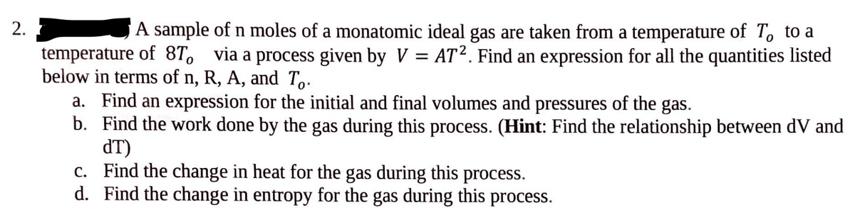 2.
A sample of n moles of a monatomic ideal gas are taken from a temperature of To to a
temperature of 8T, via a process given by V = AT². Find an expression for all the quantities listed
below in terms of n, R, A, and To.
a. Find an expression for the initial and final volumes and pressures of the gas.
b. Find the work done by the gas during this process. (Hint: Find the relationship between dV and
dT)
c. Find the change in heat for the gas during this process.
d. Find the change in entropy for the gas during this process.