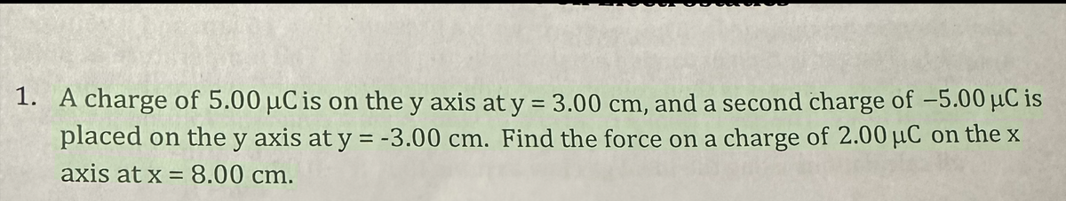 1. A charge of 5.00 µC is on the y axis at y = 3.00 cm, and a second charge of -5.00 µC is
placed on the y axis at y = -3.00 cm. Find the force on a charge of 2.00 μC on the x
axis at x = 8.00 cm.