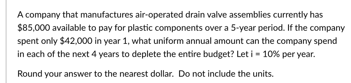A company that manufactures air-operated drain valve assemblies currently has
$85,000 available to pay for plastic components over a 5-year period. If the company
spent only $42,000 in year 1, what uniform annual amount can the company spend
in each of the next 4 years to deplete the entire budget? Let i = 10% per year.
Round your answer to the nearest dollar. Do not include the units.
