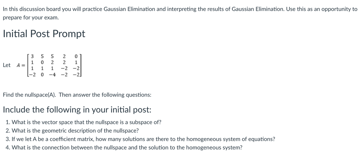 In this discussion board you will practice Gaussian Elimination and interpreting the results of Gaussian Elimination. Use this as an opportunity to
prepare for your exam.
Initial Post Prompt
Let A =
3
1
1
-2
5
5
0 2
1
0
2
0
2
1
1 -2 -2
-4
-2 -2
Find the nullspace(A). Then answer the following questions:
Include the following in your initial post:
1. What is the vector space that the nullspace is a subspace of?
2. What is the geometric description of the nullspace?
3. If we let A be a coefficient matrix, how many solutions are there to the homogeneous system of equations?
4. What is the connection between the nullspace and the solution to the homogeneous system?