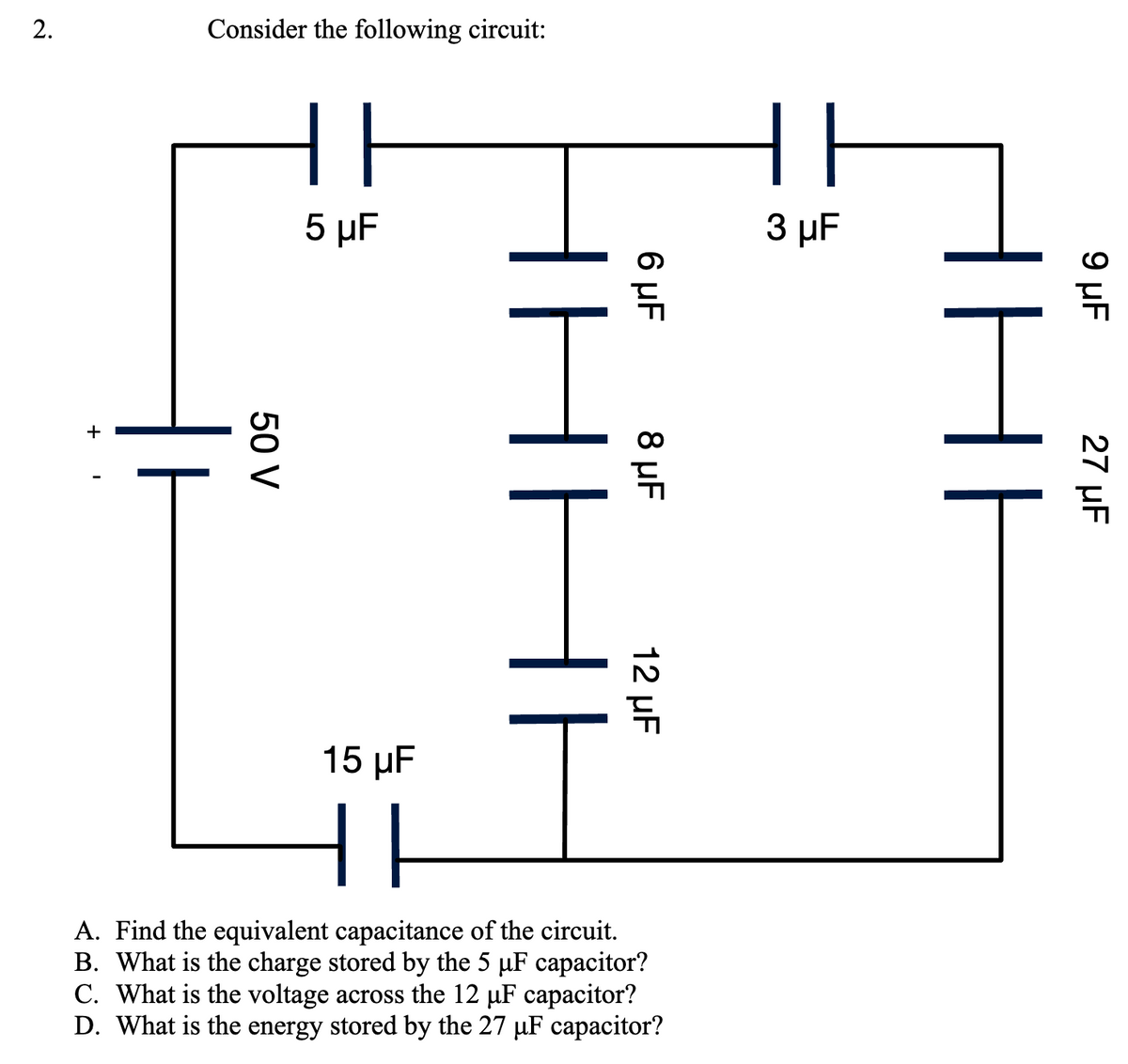 2.
Consider the following circuit:
50 V
|| F
5 μF
15 µF
||
T
6 μF
8 μF
12 µF
A. Find the equivalent capacitance of the circuit.
B. What is the charge stored by the 5 µF capacitor?
C. What is the voltage across the 12 µF capacitor?
D. What is the energy stored by the 27 µF capacitor?
F
3 μF
9 μF
27 µF