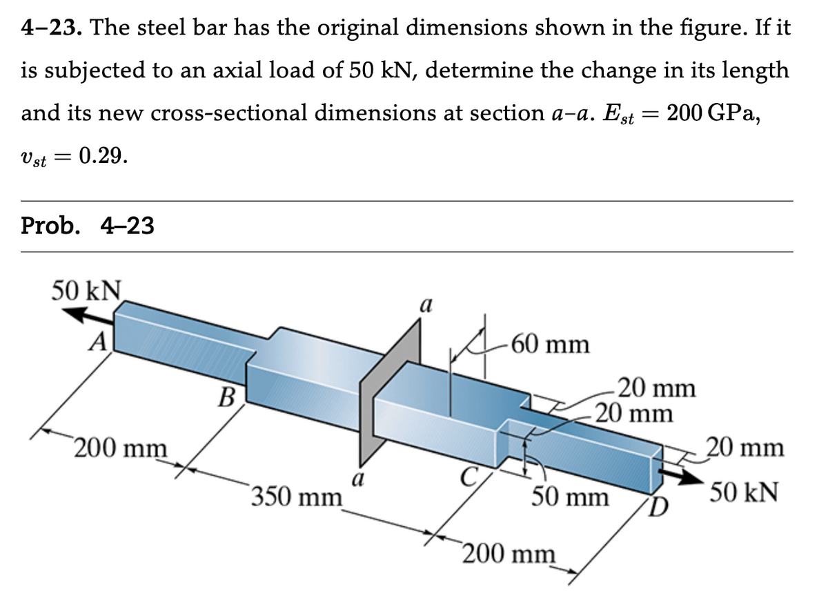 4-23. The steel bar has the original dimensions shown in the figure. If it
is subjected to an axial load of 50 kN, determine the change in its length
and its new cross-sectional dimensions at section a-a. Est = 200 GPa,
Ust =
: 0.29.
Prob. 4-23
50 kN
Al
200 mm
B
350 mm
-60 mm
-20 mm
-20 mm
50 mm
200 mm
20 mm
50 kN