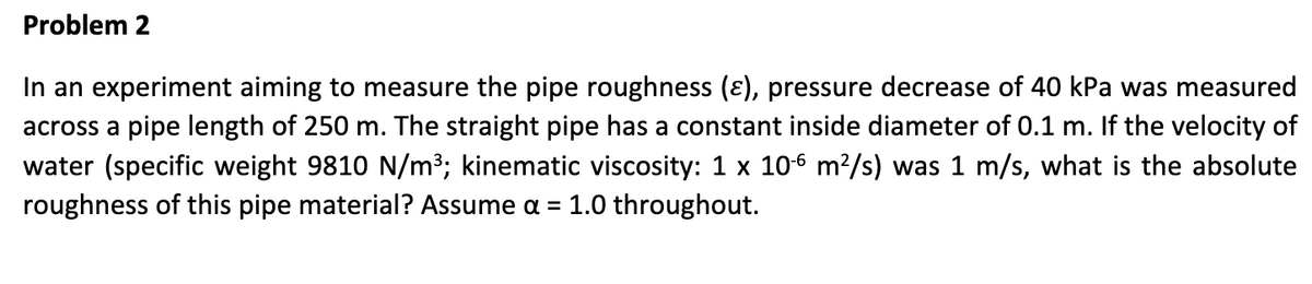 Problem 2
In an experiment aiming to measure the pipe roughness (ε), pressure decrease of 40 kPa was measured
across a pipe length of 250 m. The straight pipe has a constant inside diameter of 0.1 m. If the velocity of
water (specific weight 9810 N/m³; kinematic viscosity: 1 x 10-6 m²/s) was 1 m/s, what is the absolute
roughness of this pipe material? Assume a = 1.0 throughout.