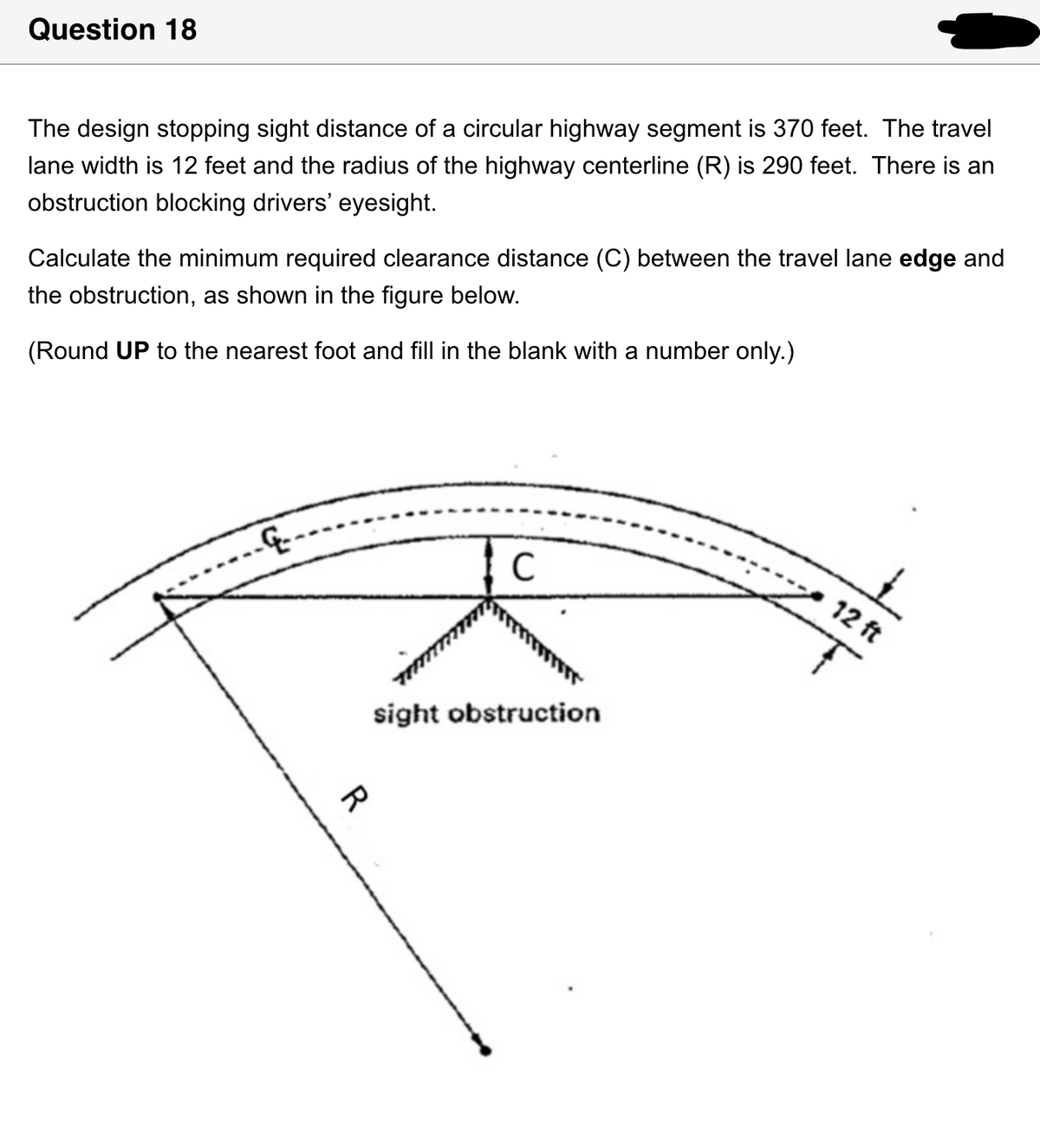 Question 18
The design stopping sight distance of a circular highway segment is 370 feet. The travel
lane width is 12 feet and the radius of the highway centerline (R) is 290 feet. There is an
obstruction blocking drivers' eyesight.
Calculate the minimum required clearance distance (C) between the travel lane edge and
the obstruction, as shown in the figure below.
(Round UP to the nearest foot and fill in the blank with a number only.)
-----..
C
sight obstruction
R
12 ft