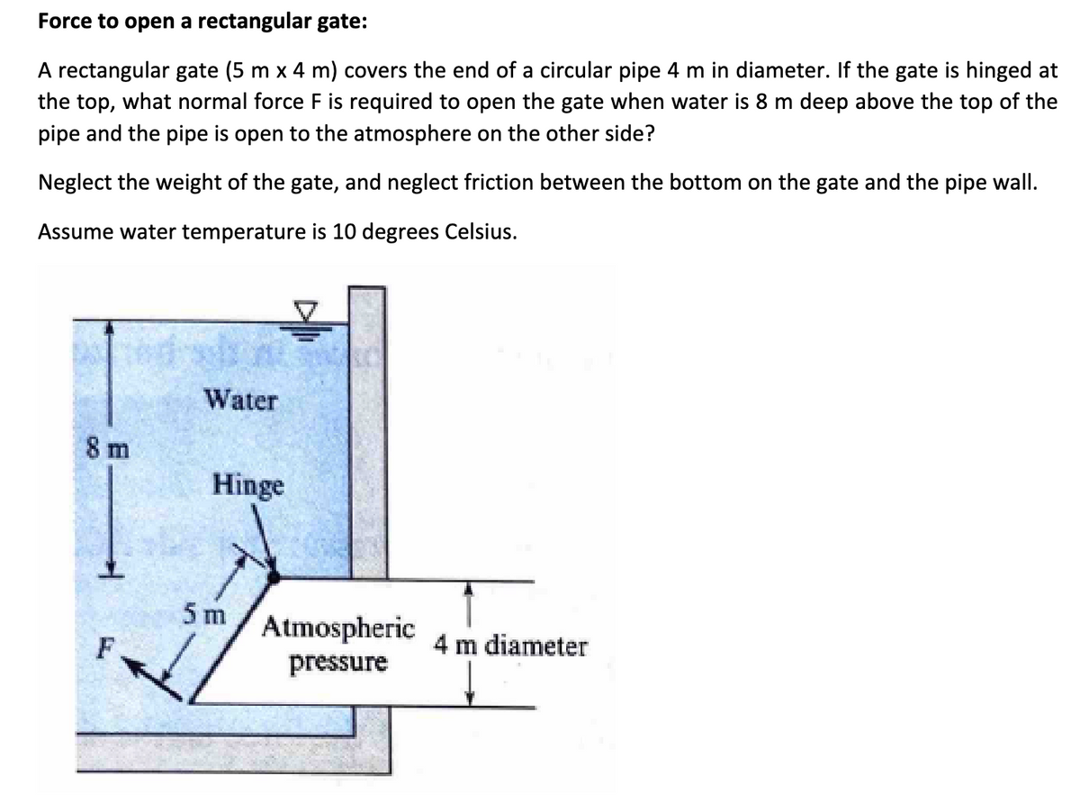 Force to open a rectangular gate:
A rectangular gate (5 m x 4 m) covers the end of a circular pipe 4 m in diameter. If the gate is hinged at
the top, what normal force F is required to open the gate when water is 8 m deep above the top of the
pipe and the pipe is open to the atmosphere on the other side?
Neglect the weight of the gate, and neglect friction between the bottom on the gate and the pipe wall.
Assume water temperature is 10 degrees Celsius.
8 m
F
Water
K
Hinge
5 m
Atmospheric
pressure
4 m diameter
