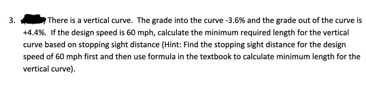 3.
There is a vertical curve. The grade into the curve -3.6% and the grade out of the curve is
+4.4%. If the design speed is 60 mph, calculate the minimum required length for the vertical
curve based on stopping sight distance (Hint: Find the stopping sight distance for the design
speed of 60 mph first and then use formula in the textbook to calculate minimum length for the
vertical curve).