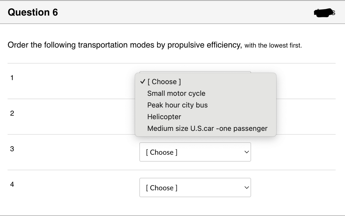 Question 6
Order the following transportation modes by propulsive efficiency, with the lowest first.
1
2
✓ [Choose ]
Small motor cycle
Peak hour city bus
Helicopter
Medium size U.S.car -one passenger
3
[Choose ]
4
[Choose ]
