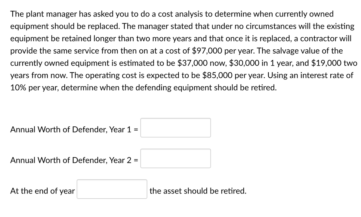 The plant manager has asked you to do a cost analysis to determine when currently owned
equipment should be replaced. The manager stated that under no circumstances will the existing
equipment be retained longer than two more years and that once it is replaced, a contractor will
provide the same service from then on at a cost of $97,000 per year. The salvage value of the
currently owned equipment is estimated to be $37,000 now, $30,000 in 1 year, and $19,000 two
years from now. The operating cost is expected to be $85,000 per year. Using an interest rate of
10% per year, determine when the defending equipment should be retired.
Annual Worth of Defender, Year 1 =
Annual Worth of Defender, Year 2 =
At the end of year
the asset should be retired.