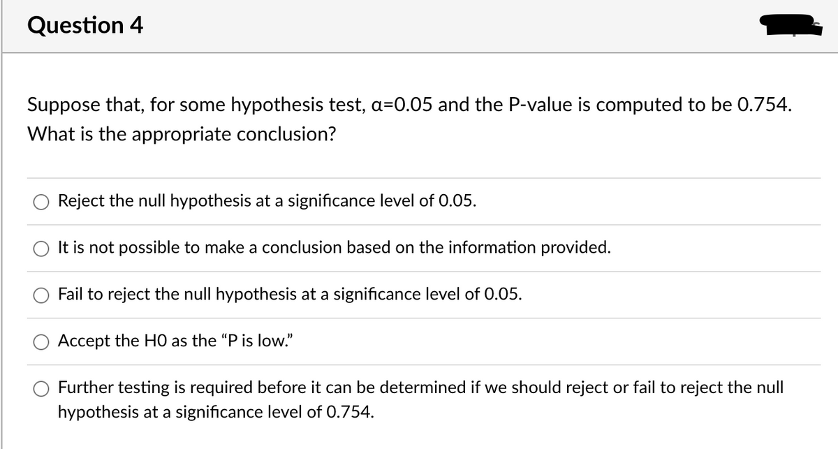Question 4
Suppose that, for some hypothesis test, a=0.05 and the P-value is computed to be 0.754.
What is the appropriate conclusion?
Reject the null hypothesis at a significance level of 0.05.
It is not possible to make a conclusion based on the information provided.
Fail to reject the null hypothesis at a significance level of 0.05.
Accept the HO as the "P is low."
Further testing is required before it can be determined if we should reject or fail to reject the null
hypothesis at a significance level of 0.754.