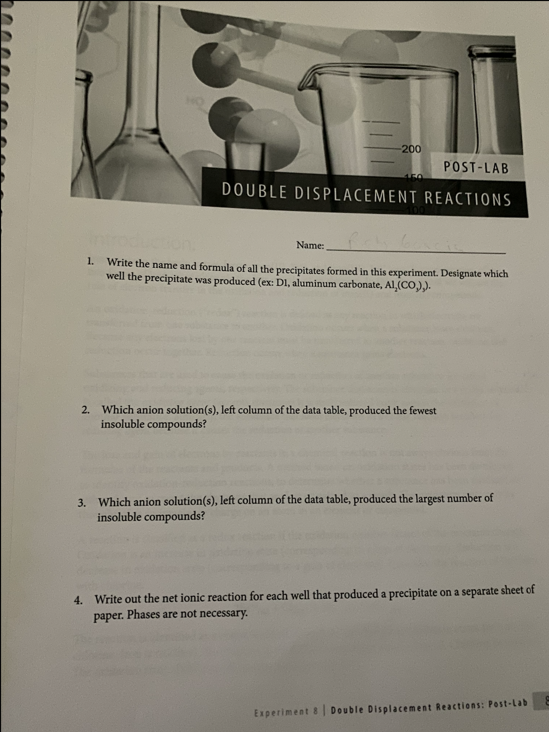 1.
-200
POST-LAB
DOUBLE DISPLACEMENT REACTIONS
Name: Pich b
Write the name and formula of all the precipitates formed in this experiment. Designate which
well the precipitate was produced (ex: D1, aluminum carbonate, Al₂(CO₂),).
2. Which anion solution(s), left column of the data table, produced the fewest
insoluble compounds?
3. Which anion solution(s), left column of the data table, produced the largest number of
insoluble compounds?
4. Write out the net ionic reaction for each well that produced a precipitate on a separate sheet of
paper. Phases are not necessary.
Experiment 8 Double Displacement Reactions: Post-Lab
E