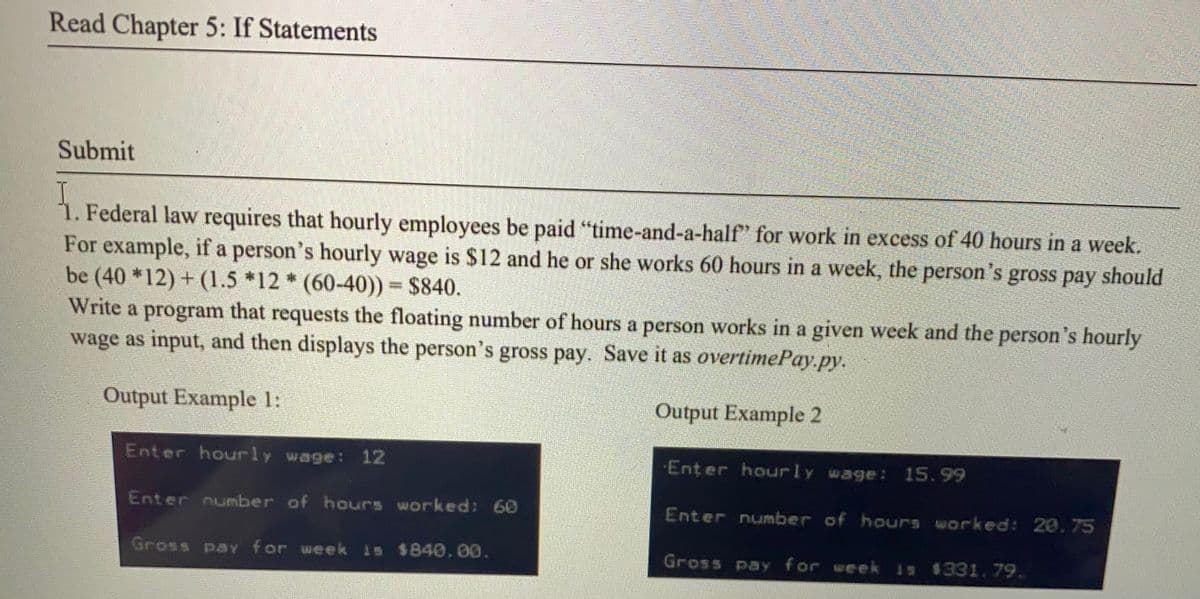 Read Chapter 5: If Statements
Submit
1. Federal law requires that hourly employees be paid "time-and-a-half" for work in excess of 40 hours in a week.
For example, if a person's hourly wage is $12 and he or she works 60 hours in a week, the person's gross pay should
be (40 *12) + (1.5 *12 * (60-40)) $840.
Write a program that requests the floating number of hours a person works in a given week and the person's hourly
wage as input, and then displays the person's gross pay. Save it as overtimePay.py.
S.
Output Example 1:
Output Example 2
Enter hourly wage: 12
Enter hourly wage: 15.99
Enter number of hours worked: 60
Enter number of hours worked: 20, 75
Gross paY for week is $840,00.
Gross pay for week is $331.79.
