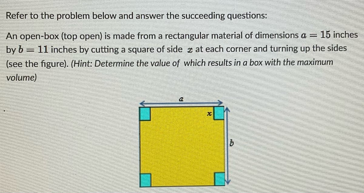 Refer to the problem below and answer the succeeding questions:
An open-box (top open) is made from a rectangular material of dimensions a = 15 inches
by b = 11 inches by cutting a square of side at each corner and turning up the sides
(see the figure). (Hint: Determine the value of which results in a box with the maximum
volume)
G
X
| b