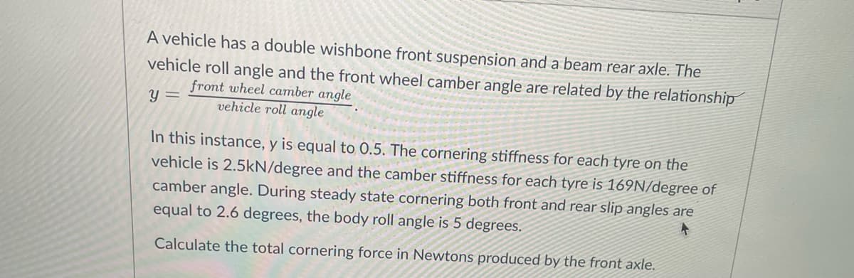 A vehicle has a double wishbone front suspension and a beam rear axle. The
vehicle roll angle and the front wheel camber angle are related by the relationship
front wheel camber angle
vehicle roll angle
y =
In this instance, y is equal to 0.5. The cornering stiffness for each tyre on the
vehicle is 2.5kN/degree and the camber stiffness for each tyre is 169N/degree of
camber angle. During steady state cornering both front and rear slip angles are
equal to 2.6 degrees, the body roll angle is 5 degrees.
Calculate the total cornering force in Newtons produced by the front axle.
