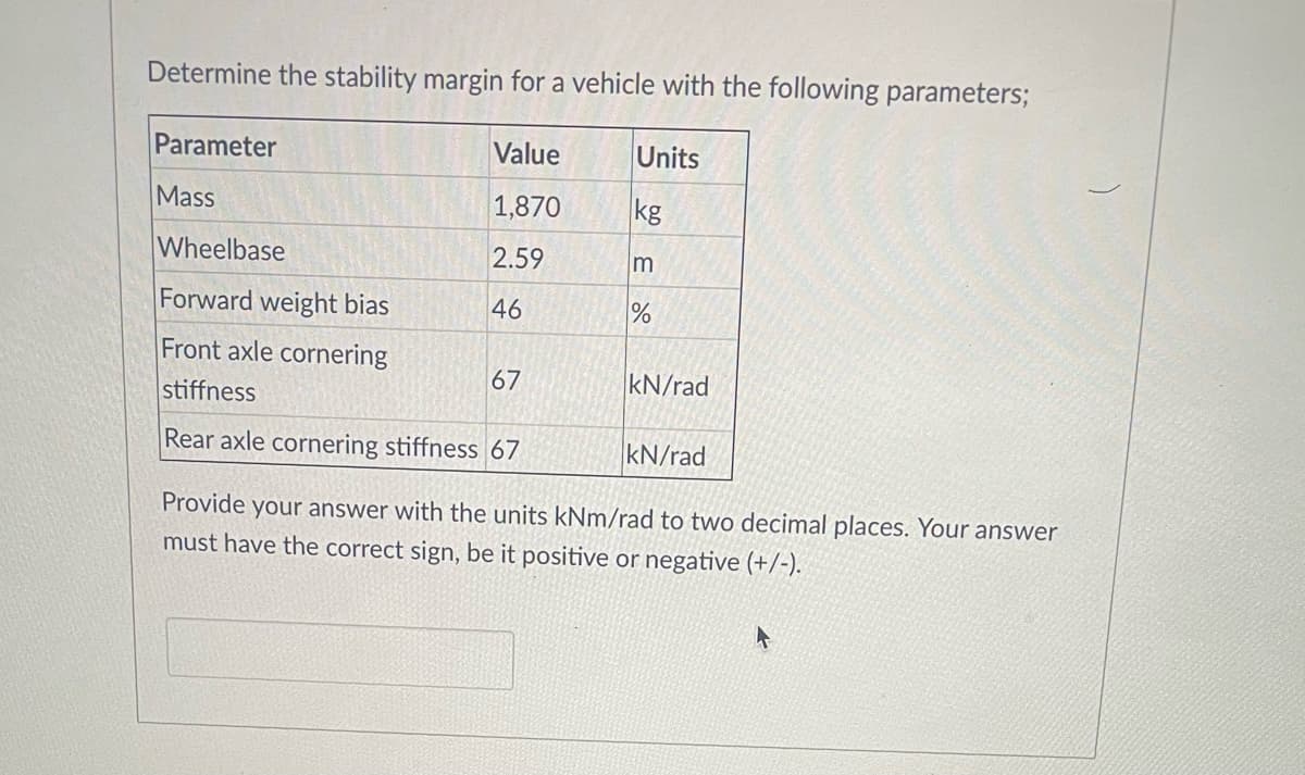 Determine the stability margin for a vehicle with the following parameters;
Parameter
Value
Units
Mass
1,870
kg
Wheelbase
2.59
Forward weight bias
46
Front axle cornering
67
kN/rad
stiffness
Rear axle cornering stiffness 67
kN/rad
Provide your answer with the units kNm/rad to two decimal places. Your answer
must have the correct sign, be it positive or negative (+/-).
