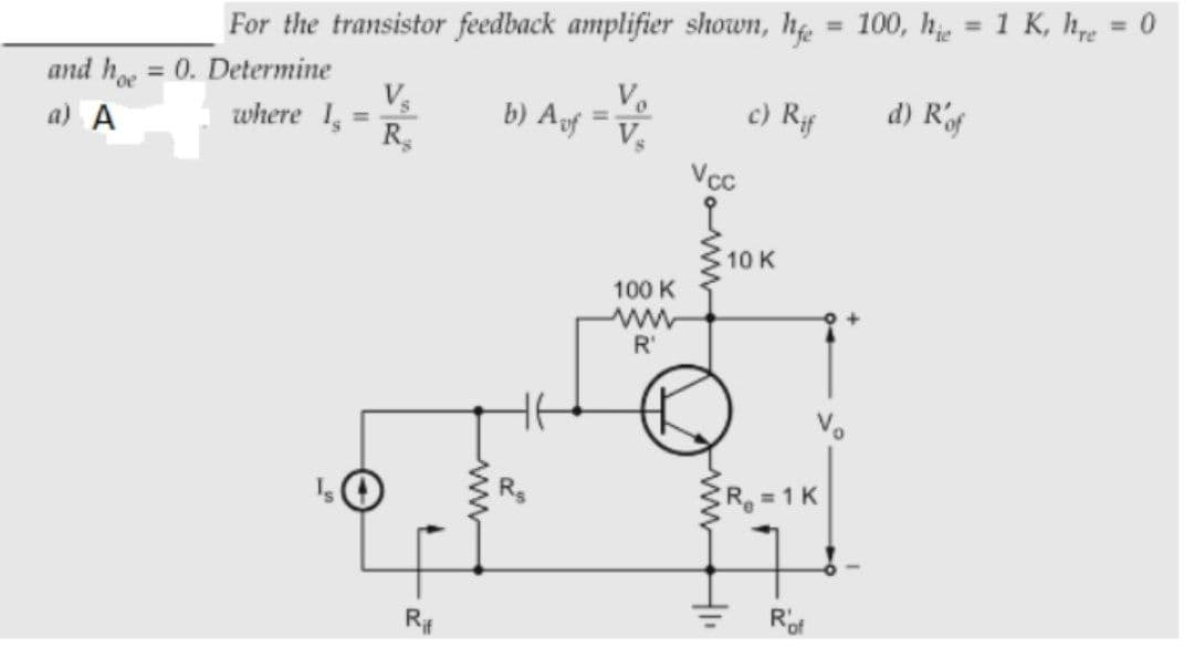 For the transistor feedback amplifier shown, h = 100, hj, = 1 K, he
= 0
%3D
and h = 0. Determine
V
where 1,
R
%3D
V.
a) A
c) Rf
d) Rof
%3D
%3D
10 K
100 K
ww
R'
Vo
R =1 K
R#
Rof
ww
