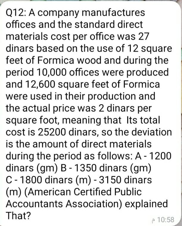 Q12: A company manufactures
offices and the standard direct
materials cost per office was 27
dinars based on the use of 12 square
feet of Formica wood and during the
period 10,000 offices were produced
and 12,600 square feet of Formica
were used in their production and
the actual price was 2 dinars per
square foot, meaning that Its total
cost is 25200 dinars, so the deviation
is the amount of direct materials
during the period as follows: A - 1200
dinars (gm) B - 1350 dinars (gm)
C- 1800 dinars (m) - 3150 dinars
(m) (American Certified Public
Accountants Association) explained
That?
e 10:58
