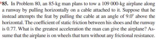 *85. In Problem 80, an 85-kg man plans to tow a 109 000-kg airplane along
a runway by pulling horizontally on a cable attached to it. Suppose that he
instead attempts the feat by pulling the cable at an angle of 9.0° above the
horizontal. The coefficient of static friction between his shoes and the runway
is 0.77. What is the greatest acceleration the man can give the airplane? As-
sume that the airplane is on wheels that turn without any frictional resistance.
