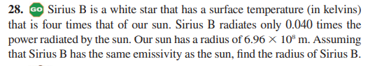 28. Go Sirius B is a white star that has a surface temperature (in kelvins)
that is four times that of our sun. Sirius B radiates only 0.040 times the
power radiated by the sun. Our sun has a radius of 6.96 × 10° m. Assuming
that Sirius B has the same emissivity as the sun, find the radius of Sirius B.
