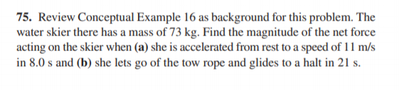 75. Review Conceptual Example 16 as background for this problem. The
water skier there has a mass of 73 kg. Find the magnitude of the net force
acting on the skier when (a) she is accelerated from rest to a speed of 11 m/s
in 8.0 s and (b) she lets go of the tow rope and glides to a halt in 21 s.
