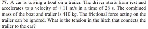 77. A car is towing a boat on a trailer. The driver starts from rest and
accelerates to a velocity of +11 m/s in a time of 28 s. The combined
mass of the boat and trailer is 410 kg. The frictional force acting on the
trailer can be ignored. What is the tension in the hitch that connects the
trailer to the car?
