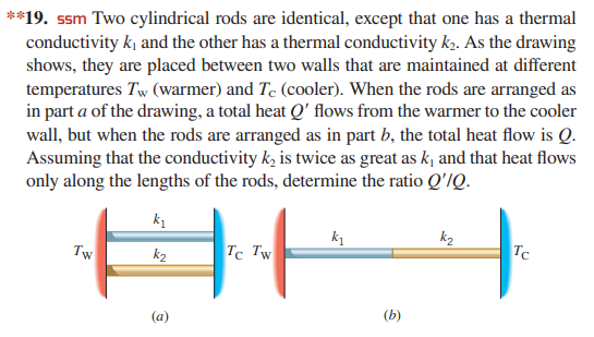 **19. ssm Two cylindrical rods are identical, except that one has a thermal
conductivity k and the other has a thermal conductivity k2. As the drawing
shows, they are placed between two walls that are maintained at different
temperatures Tw (warmer) and Te (cooler). When the rods are arranged as
in part a of the drawing, a total heat Q' flows from the warmer to the cooler
wall, but when the rods are arranged as in part b, the total heat flow is Q.
Assuming that the conductivity k, is twice as great as k, and that heat flows
only along the lengths of the rods, determine the ratio Q'/Q.
k1
k2
Tw
k2
Tc Tw
Tc
(a)
(b)
