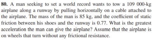 80. A man seeking to set a world record wants to tow a 109 000-kg
airplane along a runway by pulling horizontally on a cable attached to
the airplane. The mass of the man is 85 kg, and the coefficient of static
friction between his shoes and the runway is 0.77. What is the greatest
acceleration the man can give the airplane? Assume that the airplane is
on wheels that turn without any frictional resistance.
