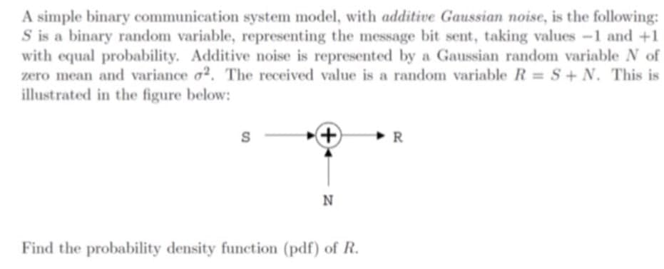 A simple binary communication system model, with additive Gaussian noise, is the following:
S is a binary random variable, representing the message bit sent, taking values -1 and +1
with equal probability. Additive noise is represented by a Gaussian random variable N of
zero mean and variance o2. The received value is a random variable R = S+N. This is
illustrated in the figure below:
S
R
N
Find the probability density function (pdf) of R.
