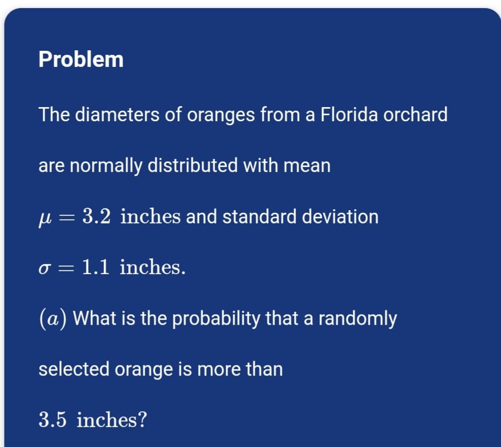 Problem
The diameters of oranges from a Florida orchard
are normally distributed with mean
μ = 3.2 inches and standard deviation
σ = 1.1 inches.
(a) What is the probability that a randomly
selected orange is more than
3.5 inches?