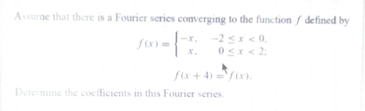 Assume that there is a Fourier series converging to the function f defined by
–x, -2 <x < 0.
0 <x < 2;
f (x) =
x.
f(x + 4) =`f (x).
Determine the coefficients in this Fourier series.
