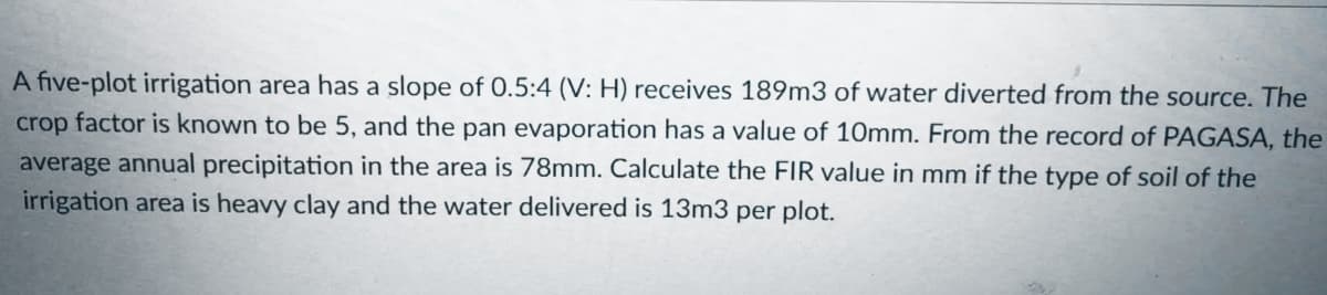 A five-plot irrigation area has a slope of 0.5:4 (V: H) receives 189m3 of water diverted from the source. The
crop factor is known to be 5, and the pan evaporation has a value of 10mm. From the record of PAGASA, the
average annual precipitation in the area is 78mm. Calculate the FIR value in mm if the type of soil of the
irrigation area is heavy clay and the water delivered is 13m3 per plot.
