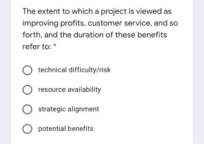 The extent to which a project is viewed as
improving profits, customer service, and so
forth, and the duration of these benefits
refer to: *
technical difficulty/risk
resource availability
strategic alignment
O potential benefits
