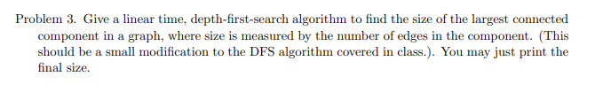 Problem 3. Give a linear time, depth-first-search algorithm to find the size of the largest connected
component in a graph, where size is measured by the number of edges in the component. (This
should be a small modification to the DFS algorithm covered in class.). You may just print the
final size.
