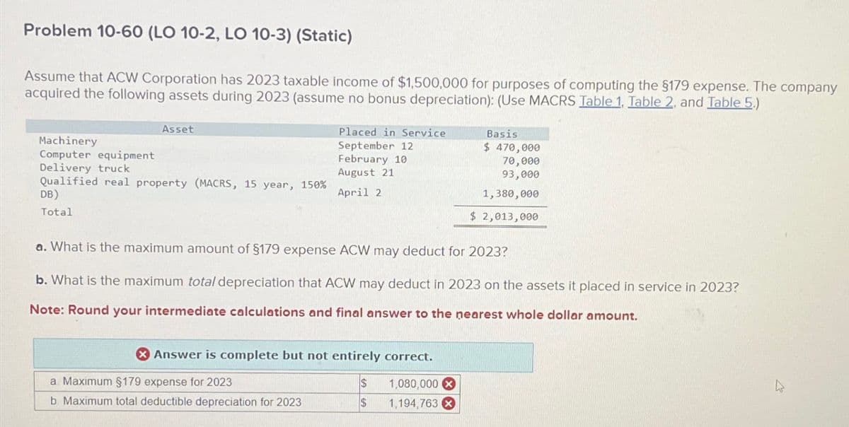 Problem 10-60 (LO 10-2, LO 10-3) (Static)
Assume that ACW Corporation has 2023 taxable income of $1,500,000 for purposes of computing the $179 expense. The company
acquired the following assets during 2023 (assume no bonus depreciation): (Use MACRS Table 1. Table 2. and Table 5.)
Asset
Placed in Service
Machinery
September 12
Computer equipment
February 10
Delivery truck
August 21
Qualified real property (MACRS, 15 year, 150%
DB)
April 2
Total
Basis
$470,000
70,000
93,000
1,380,000
$ 2,013,000
a. What is the maximum amount of $179 expense ACW may deduct for 2023?
b. What is the maximum total depreciation that ACW may deduct in 2023 on the assets it placed in service in 2023?
Note: Round your intermediate calculations and final answer to the nearest whole dollar amount.
Answer is complete but not entirely correct.
a. Maximum §179 expense for 2023
$
1,080,000 x
b. Maximum total deductible depreciation for 2023
$
1,194,763 x