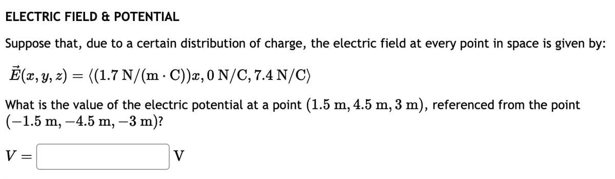 ELECTRIC FIELD & POTENTIAL
Suppose that, due to a certain distribution of charge, the electric field at every point in space is given by:
E(x, y, z) = ((1.7 N/(m C))x, 0 N/C, 7.4 N/C)
.
What is the value of the electric potential at a point (1.5 m, 4.5 m, 3 m), referenced from the point
(-1.5 m, -4.5 m, −3 m)?
V =
V