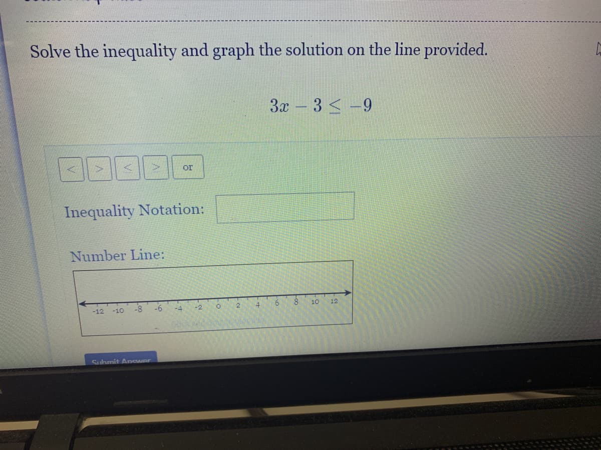Solve the inequality and graph the solution on the line provided.
3x - 3 <-9
or
Inequality Notation:
Number Line:
-12 -10
-8
-6
-4
-2
2
4.
10
12
Submit Answer
