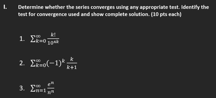 I.
Determine whether the series converges using any appropriate test. Identify the
test for convergence used and show complete solution. (10 pts each)
k!
1. Zk=0
104k
k
2. Σ-0(-1)* -
k=(
k+1
en
3. Σ-1
00
n%=D1
nn
