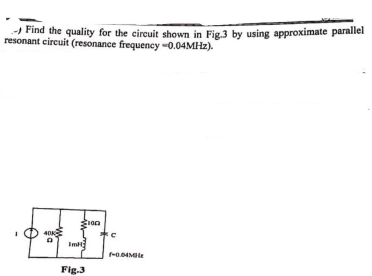 -) Find the quality for the circuit shown in Fig.3 by using approximate parallel
resonant circuit (resonance frequency 0.04MHZ).
1on
40K
ImH
r-0.04MHZ
Fig.3
