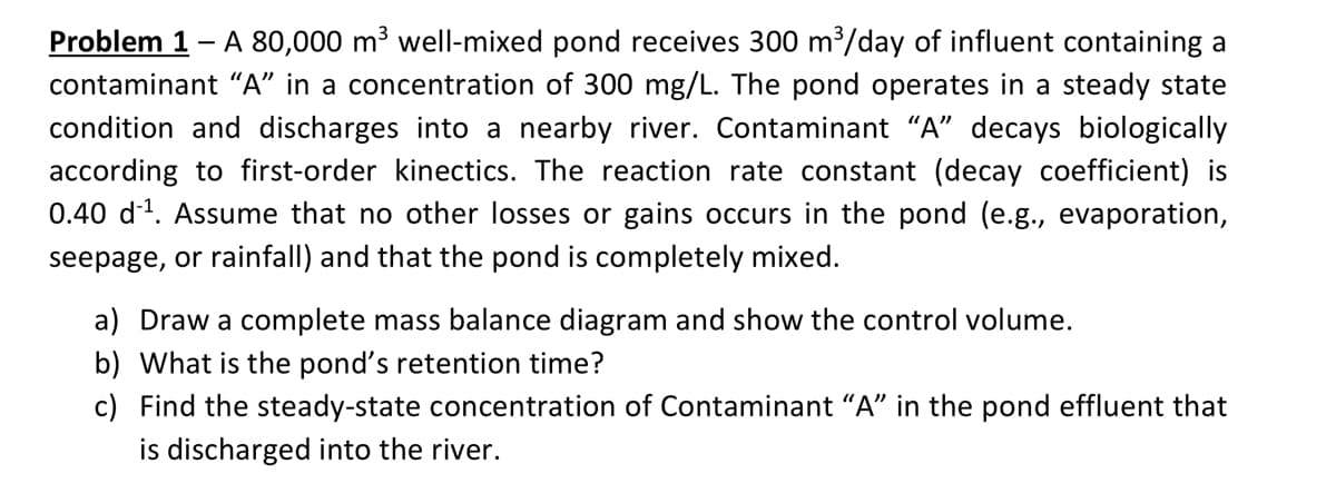 Problem 1 - A 80,000 m³ well-mixed pond receives 300 m /day of influent containing a
contaminant “A" in a concentration of 300 mg/L. The pond operates in a steady state
condition and discharges into a nearby river. Contaminant “A" decays biologically
according to first-order kinectics. The reaction rate constant (decay coefficient) is
0.40 d1. Assume that no other losses or gains occurs in the pond (e.g., evaporation,
seepage, or rainfall) and that the pond is completely mixed.
a) Draw a complete mass balance diagram and show the control volume.
b) What is the pond's retention time?
c) Find the steady-state concentration of Contaminant "A" in the pond effluent that
is discharged into the river.
