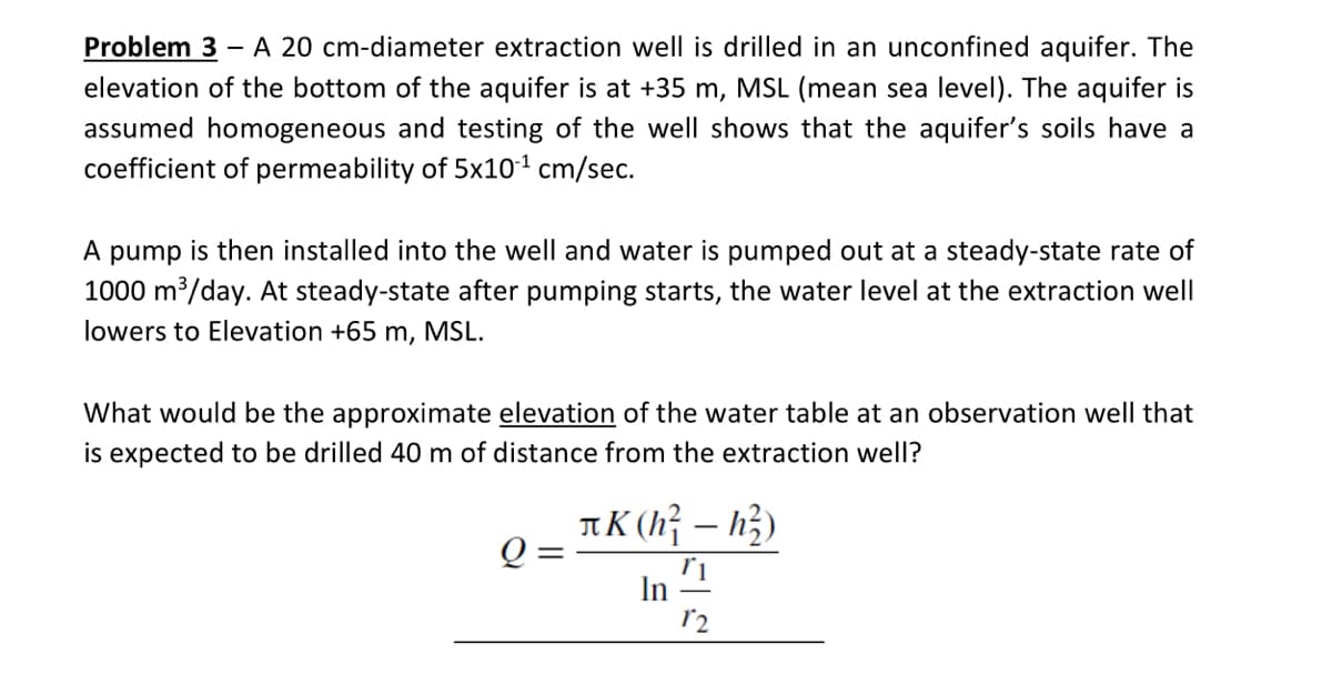 Problem 3 – A 20 cm-diameter extraction well is drilled in an unconfined aquifer. The
elevation of the bottom of the aquifer is at +35 m, MSL (mean sea level). The aquifer is
assumed homogeneous and testing of the well shows that the aquifer's soils have a
coefficient of permeability of 5x101 cm/sec.
A pump is then installed into the well and water is pumped out at a steady-state rate of
1000 m/day. At steady-state after pumping starts, the water level at the extraction well
lowers to Elevation +65 m, MSL.
What would be the approximate elevation of the water table at an observation well that
is expected to be drilled 40 m of distance from the extraction well?
πΚ 1-h)
In
