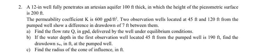 2. A 12-in well fully penetrates an artesian aquifer 100 ft thick, in which the height of the piezometric surface
is 200 ft.
The permeability coefficient K is 600 gpd/ft?. Two observation wells located at 45 ft and 120 ft from the
pumped well show a difference in drawdown of 7 ft between them.
a) Find the flow rate Q, in gpd, delivered by the well under equilibrium conditions.
b) If the water depth in the first observation well located 45 ft from the pumped well is 190 ft, find the
drawdown sw, in ft, at the pumped well.
c) Find the radius of the cone of influence, in ft.
