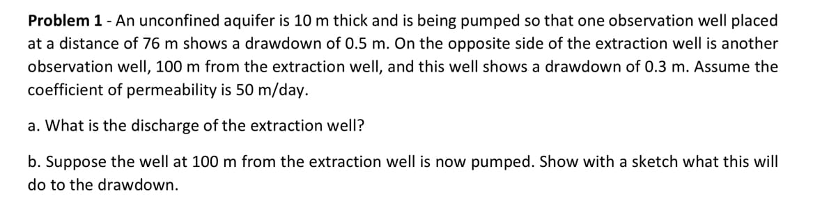 Problem 1 - An unconfined aquifer is 10 m thick and is being pumped so that one observation well placed
at a distance of 76 m shows a drawdown of 0.5 m. On the opposite side of the extraction well is another
observation well, 100 m from the extraction well, and this well shows a drawdown of 0.3 m. Assume the
coefficient of permeability is 50 m/day.
a. What is the discharge of the extraction well?
b. Suppose the well at 100 m from the extraction well is now pumped. Show with a sketch what this will
do to the drawdown.
