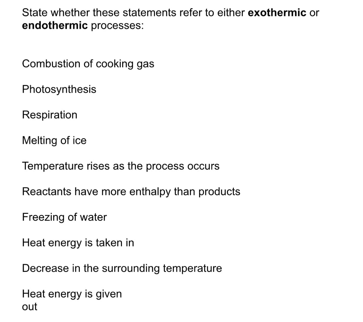 State whether these statements refer to either exothermic or
endothermic processes:
Combustion of cooking gas
Photosynthesis
Respiration
Melting of ice
Temperature rises as the process occurs
Reactants have more enthalpy than products
Freezing of water
Heat energy is taken in
Decrease in the surrounding temperature
Heat energy is given
out
