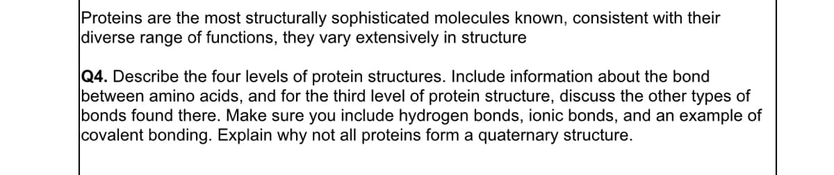 Proteins are the most structurally sophisticated molecules known, consistent with their
diverse range of functions, they vary extensively in structure
Q4. Describe the four levels of protein structures. Include information about the bond
between amino acids, and for the third level of protein structure, discuss the other types of
bonds found there. Make sure you include hydrogen bonds, ionic bonds, and an example of
covalent bonding. Explain why not all proteins form a quaternary structure.
