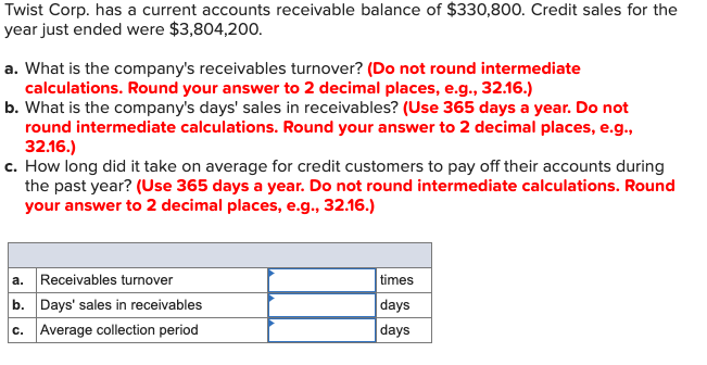 Twist Corp. has a current accounts receivable balance of $330,800. Credit sales for the
year just ended were $3,804,200.
a. What is the company's receivables turnover? (Do not round intermediate
calculations. Round your answer to 2 decimal places, e.g., 32.16.)
b. What is the company's days' sales in receivables? (Use 365 days a year. Do not
round intermediate calculations. Round your answer to 2 decimal places, e.g.,
32.16.)
c. How long did it take on average for credit customers to pay off their accounts during
the past year? (Use 365 days a year. Do not round intermediate calculations. Round
your answer to 2 decimal places, e.g., 32.16.)
a.
Receivables turnover
b. Days' sales in receivables
times
days
c. Average collection period
days