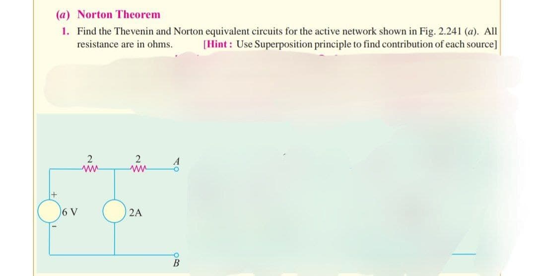 (a) Norton Theorem
1. Find the Thevenin and Norton equivalent circuits for the active network shown in Fig. 2.241 (a). All
resistance are in ohms. [Hint: Use Superposition principle to find contribution of each source]
+
6 V
2
www
2
2A
A
O
O
B